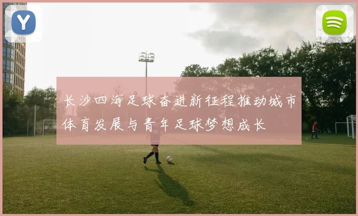 长沙四海足球奋进新征程推动城市体育发展与青年足球梦想成长