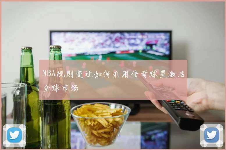 NBA规则变迁如何利用传奇球星激活全球市场