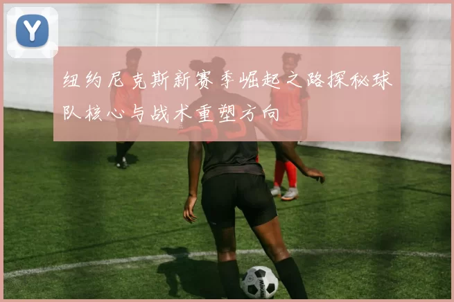 纽约尼克斯新赛季崛起之路探秘球队核心与战术重塑方向