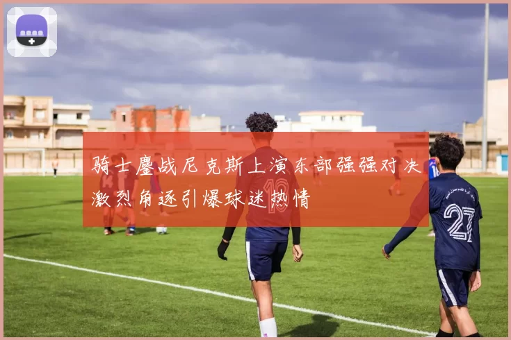 骑士鏖战尼克斯上演东部强强对决激烈角逐引爆球迷热情