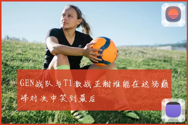 GEN战队与T1激战正酣谁能在这场巅峰对决中笑到最后