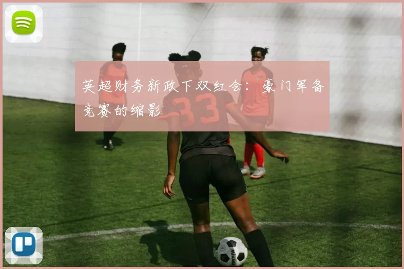 英超财务新政下双红会：豪门军备竞赛的缩影