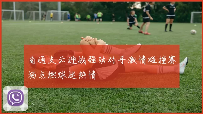 南通支云迎战强劲对手激情碰撞赛场点燃球迷热情
