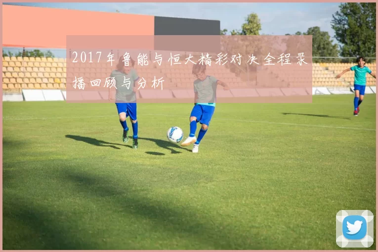 2017年鲁能与恒大精彩对决全程录播回顾与分析