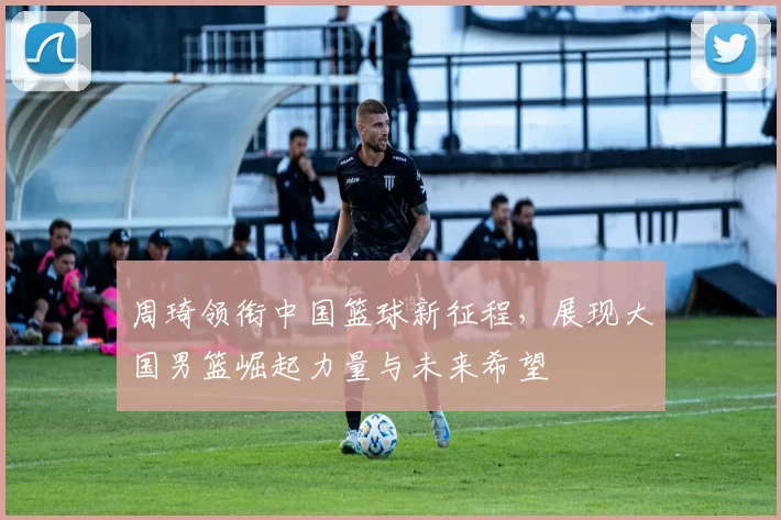 周琦领衔中国篮球新征程，展现大国男篮崛起力量与未来希望