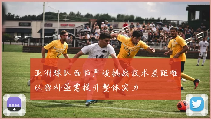 亚洲球队面临严峻挑战技术差距难以弥补亟需提升整体实力