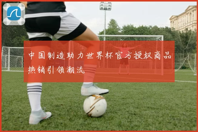 中国制造助力世界杯官方授权商品热销引领潮流