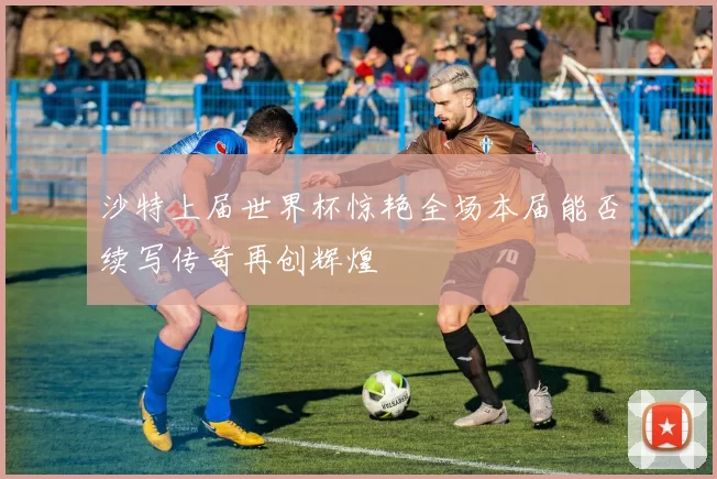 沙特上届世界杯惊艳全场本届能否续写传奇再创辉煌