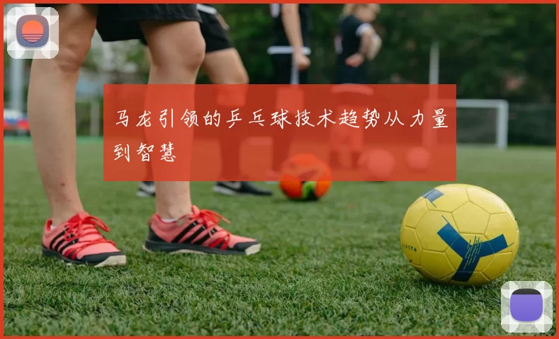 马龙引领的乒乓球技术趋势从力量到智慧