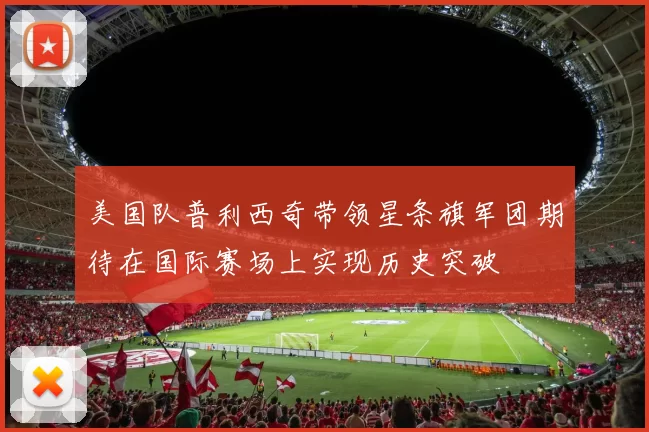 美国队普利西奇带领星条旗军团期待在国际赛场上实现历史突破