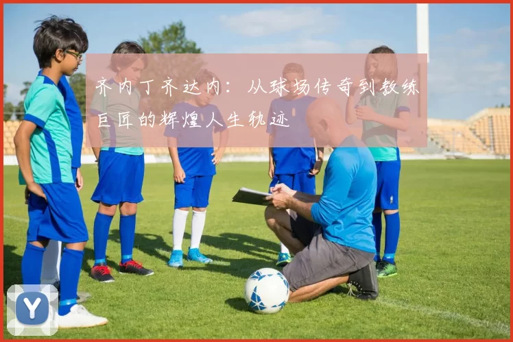 齐内丁齐达内：从球场传奇到教练巨匠的辉煌人生轨迹