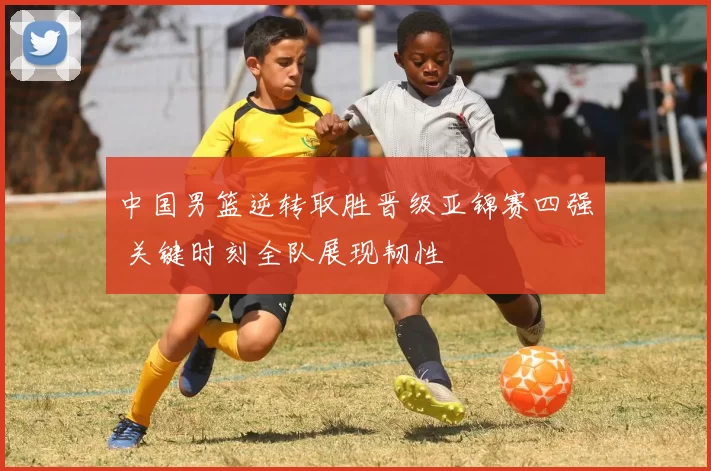 中国男篮逆转取胜晋级亚锦赛四强 关键时刻全队展现韧性