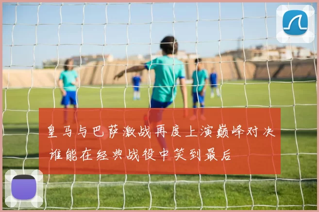 皇马与巴萨激战再度上演巅峰对决 谁能在经典战役中笑到最后