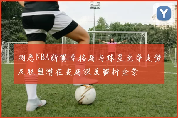 洞悉NBA新赛季格局与球星竞争走势及联盟潜在变局深度解析全景