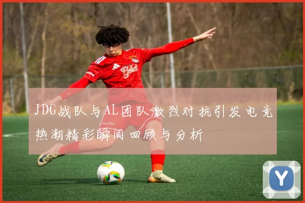 JDG战队与AL团队激烈对抗引发电竞热潮精彩瞬间回顾与分析