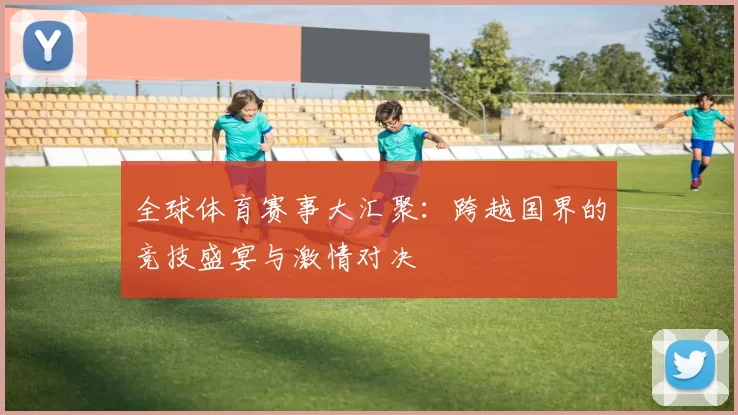全球体育赛事大汇聚：跨越国界的竞技盛宴与激情对决