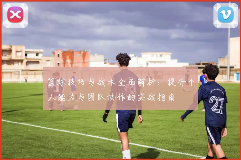 篮球技巧与战术全面解析，提升个人能力与团队协作的实战指南