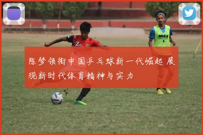 陈梦领衔中国乒乓球新一代崛起 展现新时代体育精神与实力