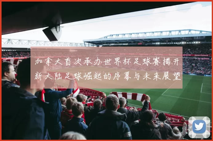 加拿大首次承办世界杯足球赛揭开新大陆足球崛起的序幕与未来展望